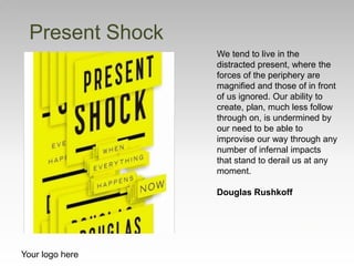 Your logo here
We tend to live in the
distracted present, where the
forces of the periphery are
magnified and those of in front
of us ignored. Our ability to
create, plan, much less follow
through on, is undermined by
our need to be able to
improvise our way through any
number of infernal impacts
that stand to derail us at any
moment.
Douglas Rushkoff
Present Shock
 