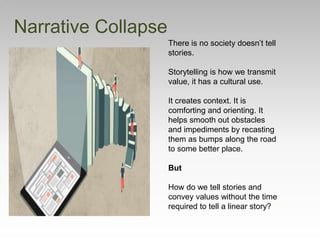 Narrative Collapse
There is no society doesn’t tell
stories.
Storytelling is how we transmit
value, it has a cultural use.
It creates context. It is
comforting and orienting. It
helps smooth out obstacles
and impediments by recasting
them as bumps along the road
to some better place.
But
How do we tell stories and
convey values without the time
required to tell a linear story?
 
