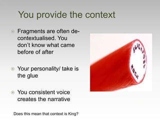  Fragments are often de-
contextualised. You
don’t know what came
before of after
 Your personality/ take is
the glue
 You consistent voice
creates the narrative
You provide the context
Does this mean that context is King?
 