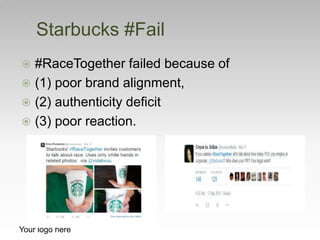  #RaceTogether failed because of
 (1) poor brand alignment,
 (2) authenticity deficit
 (3) poor reaction.
Starbucks #Fail
Your logo here
 
