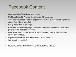  Only around 4-5% will see your posts.
 Profile data is old. Are you the same as 10 years ago.
 Your whole success on FB is dependent on what is called the Edge Rank
Algorythm. (Not a waterfall)
 Every interaction is an edge.
 Facebook constantly trying to find most shareable content as this makes
people come back to Facebook.
 How much your content travels is dependent on Likes, Comments and
above all SHARES.
 Is your content FUN. Is it RELEVENT. Is it USEFUL?
 Will it work on Mobile?
 HOW DO YOU FIND WHAT YOUR AUDIENCE LIKES?
Facebook Content
 