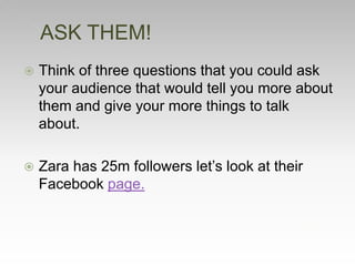  Think of three questions that you could ask
your audience that would tell you more about
them and give your more things to talk
about.
 Zara has 25m followers let’s look at their
Facebook page.
ASK THEM!
 