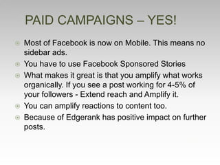  Most of Facebook is now on Mobile. This means no
sidebar ads.
 You have to use Facebook Sponsored Stories
 What makes it great is that you amplify what works
organically. If you see a post working for 4-5% of
your followers - Extend reach and Amplify it.
 You can amplify reactions to content too.
 Because of Edgerank has positive impact on further
posts.
PAID CAMPAIGNS – YES!
 