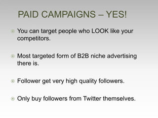  You can target people who LOOK like your
competitors.
 Most targeted form of B2B niche advertising
there is.
 Follower get very high quality followers.
 Only buy followers from Twitter themselves.
PAID CAMPAIGNS – YES!
 