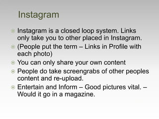  Instagram is a closed loop system. Links
only take you to other placed in Instagram.
 (People put the term – Links in Profile with
each photo)
 You can only share your own content
 People do take screengrabs of other peoples
content and re-upload.
 Entertain and Inform – Good pictures vital. –
Would it go in a magazine.
Instagram
 