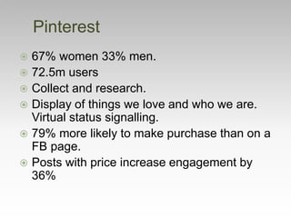  67% women 33% men.
 72.5m users
 Collect and research.
 Display of things we love and who we are.
Virtual status signalling.
 79% more likely to make purchase than on a
FB page.
 Posts with price increase engagement by
36%
Pinterest
 