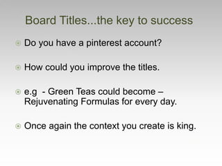  Do you have a pinterest account?
 How could you improve the titles.
 e.g - Green Teas could become –
Rejuvenating Formulas for every day.
 Once again the context you create is king.
Board Titles...the key to success
 