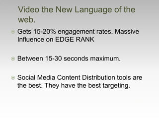 Video the New Language of the
web.
 Gets 15-20% engagement rates. Massive
Influence on EDGE RANK
 Between 15-30 seconds maximum.
 Social Media Content Distribution tools are
the best. They have the best targeting.
 