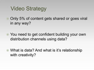 Video Strategy
 Only 5% of content gets shared or goes viral
in any way?
 You need to get confident building your own
distribution channels using data?
 What is data? And what is it’s relationship
with creativity?
 