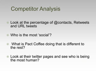 Competitor Analysis
 Look at the percentage of @contacts, Retweets
and URL tweets
 Who is the most ‘social’?
 What is Pact Coffee doing that is different to
the rest?
 Look at their twitter pages and see who is being
the most human?
 