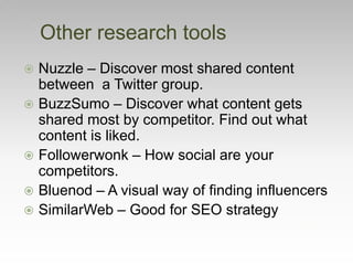 Other research tools
 Nuzzle – Discover most shared content
between a Twitter group.
 BuzzSumo – Discover what content gets
shared most by competitor. Find out what
content is liked.
 Followerwonk – How social are your
competitors.
 Bluenod – A visual way of finding influencers
 SimilarWeb – Good for SEO strategy
 