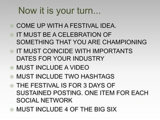  COME UP WITH A FESTIVAL IDEA.
 IT MUST BE A CELEBRATION OF
SOMETHING THAT YOU ARE CHAMPIONING
 IT MUST COINCIDE WITH IMPORTANTS
DATES FOR YOUR INDUSTRY
 MUST INCLUDE A VIDEO
 MUST INCLUDE TWO HASHTAGS
 THE FESTIVAL IS FOR 3 DAYS OF
SUSTAINED POSTING. ONE ITEM FOR EACH
SOCIAL NETWORK
 MUST INCLUDE 4 OF THE BIG SIX
Now it is your turn...
 