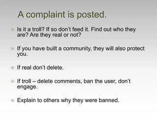  Is it a troll? If so don’t feed it. Find out who they
are? Are they real or not?
 If you have built a community, they will also protect
you.
 If real don’t delete.
 If troll – delete comments, ban the user, don’t
engage.
 Explain to others why they were banned.
A complaint is posted.
 