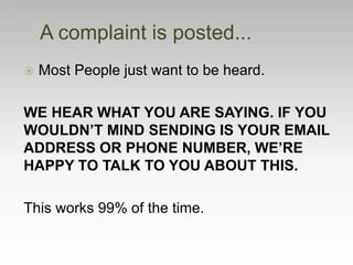  Most People just want to be heard.
WE HEAR WHAT YOU ARE SAYING. IF YOU
WOULDN’T MIND SENDING IS YOUR EMAIL
ADDRESS OR PHONE NUMBER, WE’RE
HAPPY TO TALK TO YOU ABOUT THIS.
This works 99% of the time.
A complaint is posted...
 
