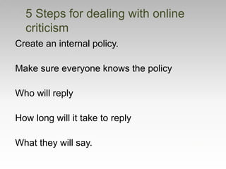 Create an internal policy.
Make sure everyone knows the policy
Who will reply
How long will it take to reply
What they will say.
5 Steps for dealing with online
criticism
 