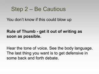You don’t know if this could blow up
Rule of Thumb - get it out of writing as
soon as possible.
Hear the tone of voice. See the body language.
The last thing you want is to get defensive in
some back and forth debate.
Step 2 – Be Cautious
 