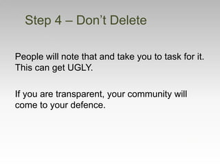 People will note that and take you to task for it.
This can get UGLY.
If you are transparent, your community will
come to your defence.
Step 4 – Don’t Delete
 