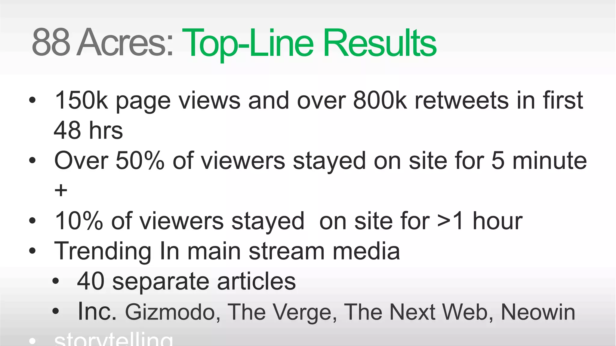 Top-Line Results 
• 150k page views and over 800k retweets in first 
48 hrs 
• Over 50% of viewers stayed on site for 5 minute 
+ 
• 10% of viewers stayed on site for >1 hour 
• Trending In main stream media 
• 40 separate articles 
• Inc. Gizmodo, The Verge, The Next Web, Neowin 
• storytelling 
 