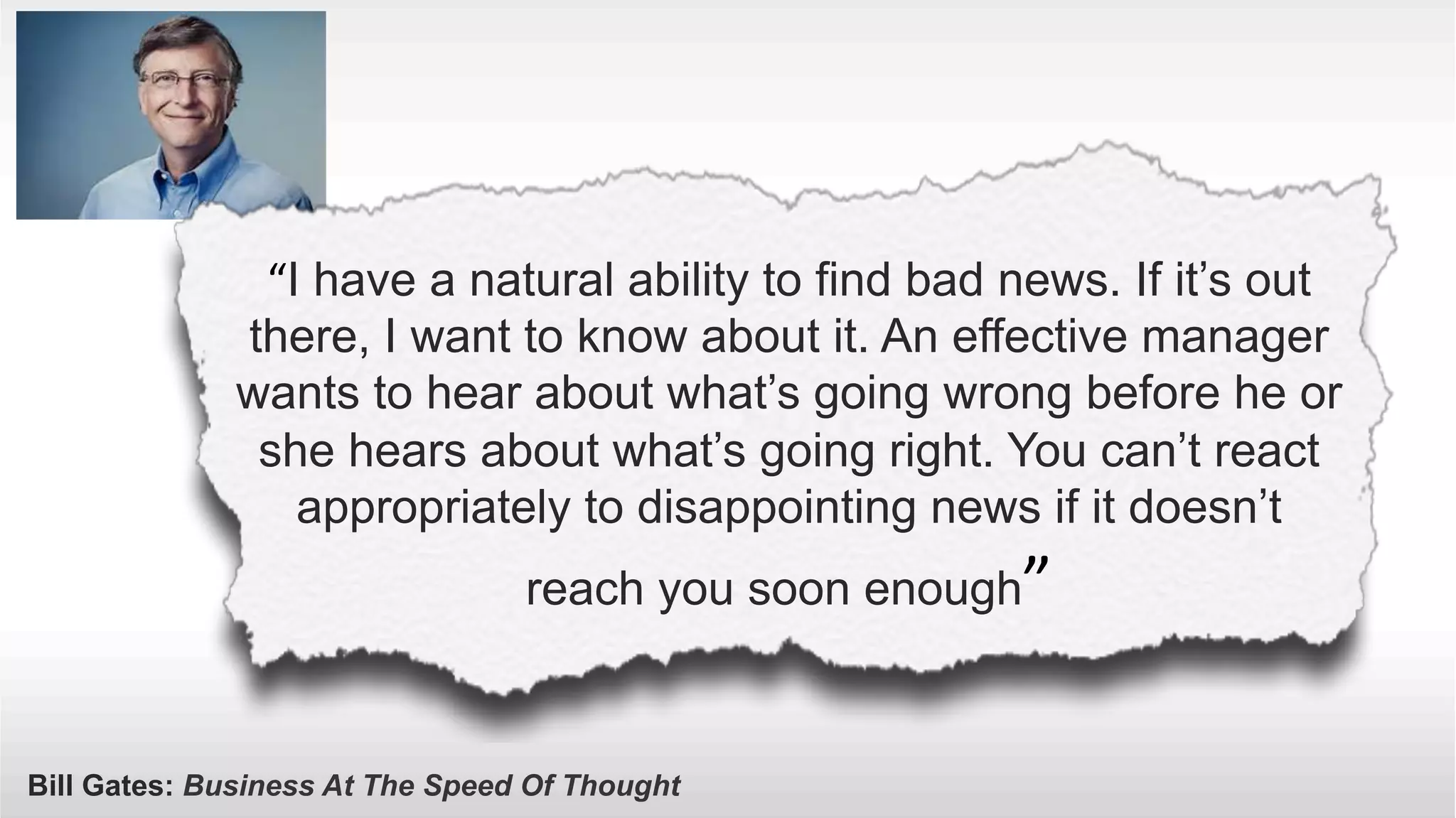 “I have a natural ability to find bad news. If it’s out 
there, I want to know about it. An effective manager 
wants to hear about what’s going wrong before he or 
she hears about what’s going right. You can’t react 
appropriately to disappointing news if it doesn’t 
reach you soon enough” 
Bill Gates: Business At The Speed Of Thought 
 