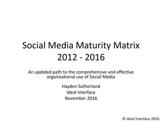 Social Media Maturity Matrix
2012 - 2016
An updated path to the comprehensive and effective
organisational use of Social Media
Hayden Sutherland
Ideal Interface
November 2016
© Ideal Interface 2016
 