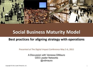 L E A D E R NETWORKS




            Social Business Maturity Model
     Best practices for aligning strategy with operations

                       Presented at The Digital Impact Conference May 5-6, 2011

                                        A Discussion with Vanessa DiMauro
                                              CEO Leader Networks
                                                   @vdimauro

Copyright © 2011 Leader Networks, LLC                                                      1
 
