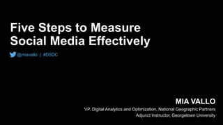 Five Steps to Measure
Social Media Effectively
MIA VALLO
VP, Digital Analytics and Optimization, National Geographic Partners
Adjunct Instructor, Georgetown University
@miavallo | #DSDC
 