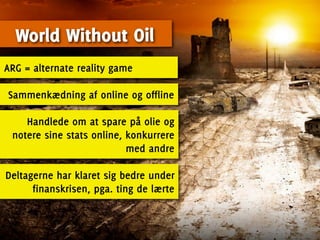 World Without Oil
ARG = alternate reality game

Sammenkædning af online og offline

    Handlede om at spare på olie og
 notere sine stats online, konkurrere
                           med andre

Deltagerne har klaret sig bedre under
      finanskrisen, pga. ting de lærte
 