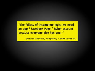 “The fallacy of incomplete logic: We need
an app / Facebook Page / Twiter account
because everyone else has one. ”
    - Jonathan MacDonald, entrepeneur, at SMWF Europe 2011
 