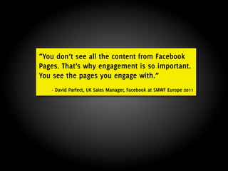 “You don’t see all the content from Facebook
Pages. That’s why engagement is so important.
You see the pages you engage with.”
   - David Parfect, UK Sales Manager, Facebook at SMWF Europe 2011
 