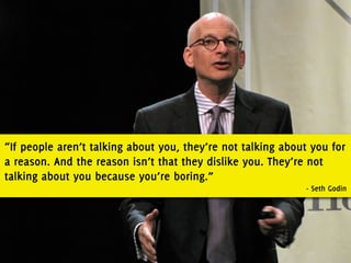 “If people aren’t talking about you, they’re not talking about you for
a reason. And the reason isn’t that they dislike you. They’re not
talking about you because you’re boring.”
                                                             - Seth Godin
 