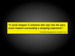 “A social shopper is someone who taps into the para-
social network surrounding a shopping experience”.
                            - Kate Howell, Managing Director, Immediate Future
 