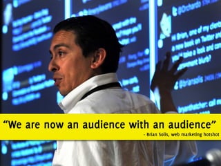 “We are now an audience with an audience”
                           - Brian Solis, web marketing hotshot
 