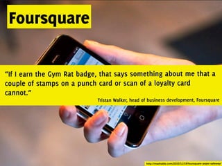 Foursquare

“If I earn the Gym Rat badge, that says something about me that a
couple of stamps on a punch card or scan of a loyalty card
cannot.”
                            Tristan Walker, head of business development, Foursquare




                                                  http://mashable.com/2010/11/19/foursquare-pepsi-safeway/
 