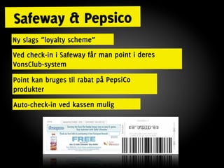 Safeway & Pepsico
Ny slags “loyalty scheme”
Ved check-in i Safeway får man point i deres
VonsClub-system
Point kan bruges til rabat på PepsiCo
produkter
Auto-check-in ved kassen mulig
 