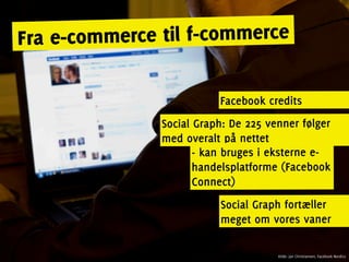 Fra e-c ommerce til f-commerce

                          Facebook credits
               Social Graph: De 225 venner følger
               med overalt på nettet
                      - kan bruges i eksterne e-
                      handelsplatforme (Facebook
                      Connect)
                          Social Graph fortæller
                          meget om vores vaner

                                      Kilde: Jan Christiansen, Facebook Nordics
 