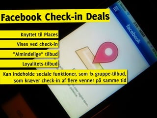 Facebook Check-in Deals
       Knyttet til Places
      Vises ved check-in
    “Almindelige” tilbud
        Loyalitets-tilbud
Kan indeholde sociale funktioner, som fx gruppe-tilbud,
     som kræver check-in af flere venner på samme tid
 