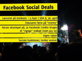 Facebook Social Deals
Lanceret på testbasis i 5 byer i USA d. 26. april
                    Fokuserer først på “events”
Første eksempel på, at Facebook Credits bruges
              til “rigtige” indkøb (told you so)
                                    Ingen rabat!
              Sociale funktioner, inviter venner
 