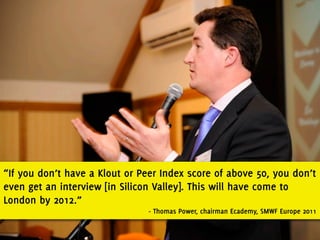“If you don’t have a Klout or Peer Index score of above 50, you don’t
even get an interview [in Silicon Valley]. This will have come to
London by 2012.”
                                - Thomas Power, chairman Ecademy, SMWF Europe 2011
 