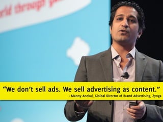 “We don’t sell ads. We sell advertising as content.”
                     - Manny Anekal, Glolbal Director of Brand Advertising, Zynga
 