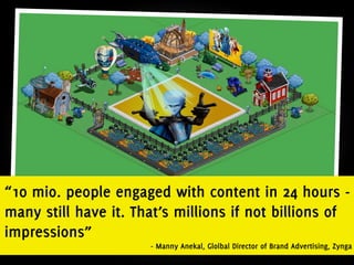 “10 mio. people engaged with content in 24 hours -
many still have it. That’s millions if not billions of
impressions”
                      - Manny Anekal, Glolbal Director of Brand Advertising, Zynga
 