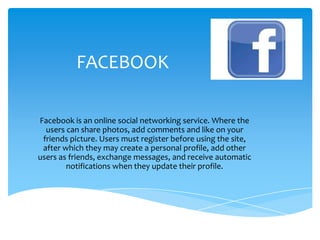 FACEBOOK
Facebook is an online social networking service. Where the
users can share photos, add comments and like on your
friends picture. Users must register before using the site,
after which they may create a personal profile, add other
users as friends, exchange messages, and receive automatic
notifications when they update their profile.
 