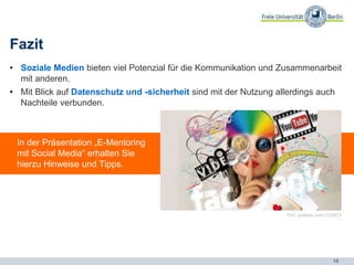 15
Fazit
• Soziale Medien bieten viel Potenzial für die Kommunikation und Zusammenarbeit
mit anderen.
• Mit Blick auf Datenschutz und -sicherheit sind mit der Nutzung allerdings auch
Nachteile verbunden.
In der Präsentation „E-Mentoring
mit Social Media“ erhalten Sie
hierzu Hinweise und Tipps.
Foto: pixabay.com/1233873
 