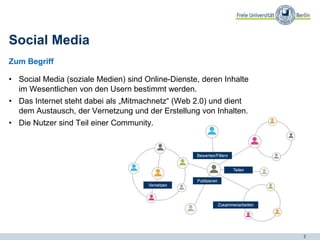 2
Social Media
Zum Begriff
• Social Media (soziale Medien) sind Online-Dienste, deren Inhalte
im Wesentlichen von den Usern bestimmt werden.
• Das Internet steht dabei als „Mitmachnetz“ (Web 2.0) und dient
dem Austausch, der Vernetzung und der Erstellung von Inhalten.
• Die Nutzer sind Teil einer Community.
 