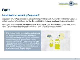 10
Fazit
Social Media im Mentoring-Programm?
Facebook, WhatsApp, Dropbox & Co. gehören zur Alltagswelt. Aufgrund der Datenschutzrisiken
sollten sie aber reflektiert und nur im Einverständnis mit den Mentees eingesetzt werden.
Wichtig ist eine sinnvolle Verbindung von Blackboard und Social Media. So sollten bspw.
keine Dokumente mit sensiblen Daten über Social Media verbreitet werden:
Blackboard bietet sich als Basisplattform
zur Betreuung der Mentees an (daten-
schutzsichere Breitstellung von Materialien,
Kommunikation im geschützten Raum,
Verweis auf nützliche Links usw.). Für das
„Soziale“ (z.B. sehen, wer gerade "on" ist,
„Wir-Gefühl“ schaffen, Termine abstimmen
usw.) eignen sich Social Media.
 
