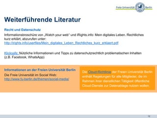 12
Weiterführende Literatur
Recht und Datenschutz
Informationsbroschüre von „Watch your web“ und iRights.info: Mein digitales Leben. Rechtliches
kurz erklärt, abzurufen unter:
http://irights.info/userfiles/Mein_digitales_Leben_Rechtliches_kurz_erklaert.pdf
Klicksafe: Nützliche Informationen und Tipps zu datenschutzrechtlich problematischen Inhalten
(z.B. Facebook, WhatsApp)
Die Cloud-Richtlinie der Freien Universität Berlin
enthält Regelungen für alle Mitglieder, die im
Rahmen ihrer dienstlichen Tätigkeit öffentliche
Cloud-Dienste zur Datenablage nutzen wollen.
Informationen an der Freien Universität Berlin
Die Freie Universität im Social Web:
http://www.fu-berlin.de/themen/social-media/
 