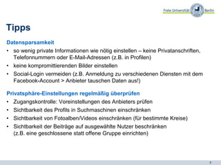 6
Datensparsamkeit
• so wenig private Informationen wie nötig einstellen – keine Privatanschriften,
Telefonnummern oder E-Mail-Adressen (z.B. in Profilen)
• keine kompromittierenden Bilder einstellen
• Social-Login vermeiden (z.B. Anmeldung zu verschiedenen Diensten mit dem
Facebook-Account > Anbieter tauschen Daten aus!)
Privatsphäre-Einstellungen regelmäßig überprüfen
• Zugangskontrolle: Voreinstellungen des Anbieters prüfen
• Sichtbarkeit des Profils in Suchmaschinen einschränken
• Sichtbarkeit von Fotoalben/Videos einschränken (für bestimmte Kreise)
• Sichtbarkeit der Beiträge auf ausgewählte Nutzer beschränken
(z.B. eine geschlossene statt offene Gruppe einrichten)
Tipps
 
