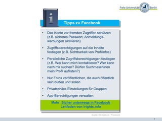 7
Tipps zu Facebook
• Das Konto vor fremden Zugriffen schützen
(z.B. sicheres Passwort, Anmeldungs-
warnungen aktivieren)
• Zugriffsberechtigungen auf die Inhalte
festlegen (z.B. Sichtbarkeit von Profilinfos)
• Persönliche Zugriffsberechtigungen festlegen
(z.B. Wer kann mich kontaktieren? Wer kann
nach mir suchen? Dürfen Suchmaschinen
mein Profil auflisten?)
• Nur Fotos veröffentlichen, die auch öffentlich
sein dürfen und sollen
• Privatsphäre-Einstellungen für Gruppen
• App-Berechtigungen verwalten
Mehr: Sicher unterwegs in Facebook
Leitfaden von irights.info
Quelle: Klicksafe.de / Facebook
 