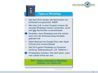 8
Tipps zu WhatsApp
• Seit April 2016 werden alle Nachrichten ver-
schlüsselt und geschützt. ABER:
• Alle User (z.B. in einer Gruppe) müssen die
neueste WhatsApp-Version verwenden, sonst
sind alle Nachrichten unverschlüsselt.
• Einstellen, dass WhatsApp eine Info schickt,
wenn sich der Schlüssel eines Kontakts
geändert hat
• Daten-Backups bei Google Drive oder Apple
(iCloud) sind unverschlüsselt
• Seit 2014 gehört WhatsApp zu Facebook
(Achtung: Datenaustausch, z.B. Telefonnr.)
• Privatsphäre schützen: Wer darf sehen, wann
man zuletzt online war usw.
Mehr: Sicher unterwegs in WhatsApp
Leitfaden von irights.info
Quelle: Klicksafe.de / WhatsApp
 