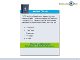 9
Weitere Dienste
TIPP: irights.info stellt sehr übersichtlich und
praxisbezogen Leitfäden zu weiteren Diensten
zur Verfügung. Hier erfahren Sie, wie Sie Ihre
persönlichen Daten bestmöglich schützen bei:
• Snapchat
• YouTube
• Instagram
• YouNow
• u.v.m.
Klicksafe-Leitfäden für die
Privatsphäre in digitalen Netzwerken
 