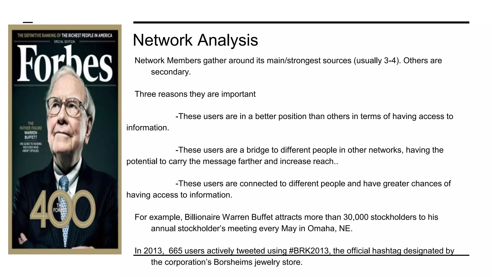 Network Analysis
Network Members gather around its main/strongest sources (usually 3-4). Others are
secondary.
Three reasons they are important
-These users are in a better position than others in terms of having access to
information.
-These users are a bridge to different people in other networks, having the
potential to carry the message farther and increase reach..
-These users are connected to different people and have greater chances of
having access to information.
For example, Billionaire Warren Buffet attracts more than 30,000 stockholders to his
annual stockholder’s meeting every May in Omaha, NE.
In 2013, 665 users actively tweeted using #BRK2013, the official hashtag designated by
the corporation’s Borsheims jewelry store.
 